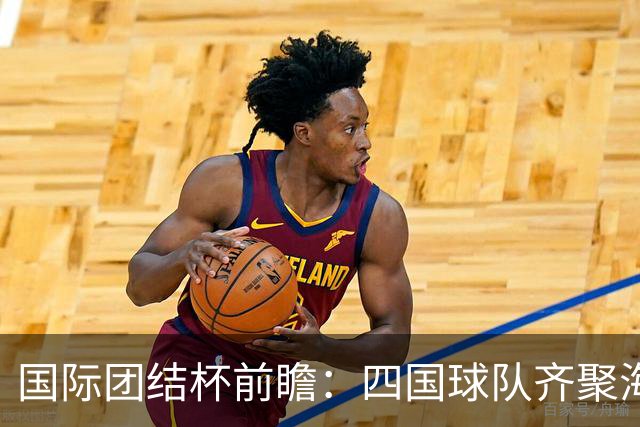 国际团结杯前瞻：四国球队齐聚海口，中国男篮迎来阵容试验场