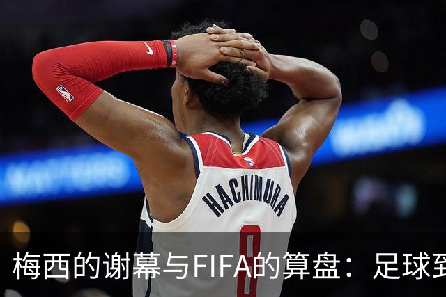 梅西的谢幕与FIFA的算盘：足球到底为谁而踢？